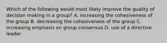 Which of the following would most likely improve the quality of decision making in a group? A. increasing the cohesiveness of the group B. decreasing the cohesiveness of the group C. increasing emphasis on group consensus D. use of a directive leader