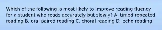 Which of the following is most likely to improve reading fluency for a student who reads accurately but slowly? A. timed repeated reading B. oral paired reading C. choral reading D. echo reading