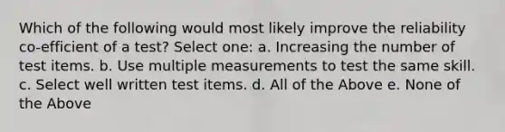 Which of the following would most likely improve the reliability co-efficient of a test? Select one: a. Increasing the number of test items. b. Use multiple measurements to test the same skill. c. Select well written test items. d. All of the Above e. None of the Above