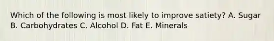 Which of the following is most likely to improve satiety? A. Sugar B. Carbohydrates C. Alcohol D. Fat E. Minerals