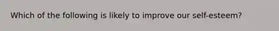 Which of the following is likely to improve our self-esteem?