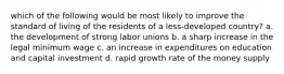 which of the following would be most likely to improve the standard of living of the residents of a less-developed country? a. the development of strong labor unions b. a sharp increase in the legal minimum wage c. an increase in expenditures on education and capital investment d. rapid growth rate of the money supply