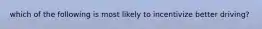 which of the following is most likely to incentivize better driving?