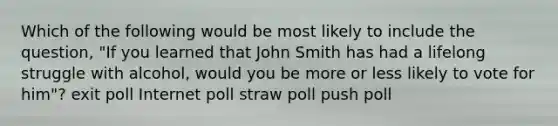 Which of the following would be most likely to include the question, "If you learned that John Smith has had a lifelong struggle with alcohol, would you be more or less likely to vote for him"? exit poll Internet poll straw poll push poll