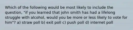 Which of the following would be most likely to include the question, "if you learned that john smith has had a lifelong struggle with alcohol, would you be more or less likely to vote for him"? a) straw poll b) exit poll c) push poll d) internet poll