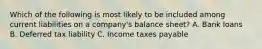 Which of the following is most likely to be included among current liabilities on a company's balance sheet? A. Bank loans B. Deferred tax liability C. Income taxes payable