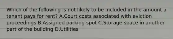 Which of the following is not likely to be included in the amount a tenant pays for rent? A.Court costs associated with eviction proceedings B.Assigned parking spot C.Storage space in another part of the building D.Utilities