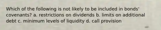 Which of the following is not likely to be included in bonds' covenants? a. restrictions on dividends b. limits on additional debt c. minimum levels of liquidity d. call provision