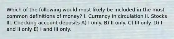 Which of the following would most likely be included in the most common definitions of money? I. Currency in circulation II. Stocks III. Checking account deposits A) I only. B) II only. C) III only. D) I and II only E) I and III only.