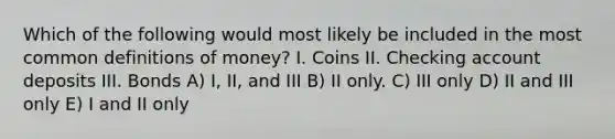 Which of the following would most likely be included in the most common definitions of money? I. Coins II. Checking account deposits III. Bonds A) I, II, and III B) II only. C) III only D) II and III only E) I and II only