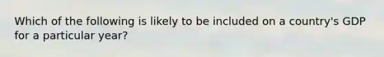 Which of the following is likely to be included on a country's GDP for a particular year?