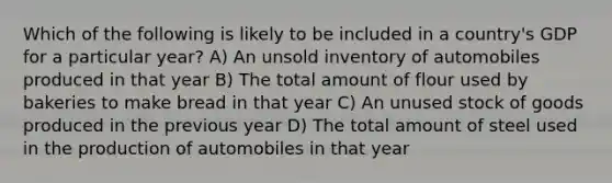 Which of the following is likely to be included in a country's GDP for a particular year? A) An unsold inventory of automobiles produced in that year B) The total amount of flour used by bakeries to make bread in that year C) An unused stock of goods produced in the previous year D) The total amount of steel used in the production of automobiles in that year