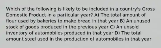 Which of the following is likely to be included in a country's Gross Domestic Product in a particular year? A) The total amount of flour used by bakeries to make bread in that year B) An unused stock of goods produced in the previous year C) An unsold inventory of automobiles produced in that year D) The total amount steel used in the production of automobiles in that year