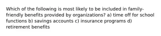 Which of the following is most likely to be included in family-friendly benefits provided by organizations? a) time off for school functions b) savings accounts c) insurance programs d) retirement benefits