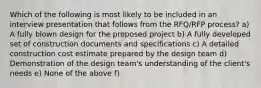 Which of the following is most likely to be included in an interview presentation that follows from the RFQ/RFP process? a) A fully blown design for the proposed project b) A fully developed set of construction documents and specifications c) A detailed construction cost estimate prepared by the design team d) Demonstration of the design team's understanding of the client's needs e) None of the above f)