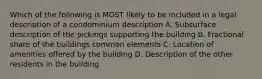 Which of the following is MOST likely to be included in a legal description of a condominium description A. Subsurface description of the pickings supporting the building B. Fractional share of the buildings common elements C. Location of amenities offered by the building D. Description of the other residents in the building