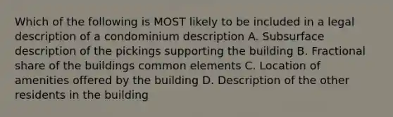 Which of the following is MOST likely to be included in a legal description of a condominium description A. Subsurface description of the pickings supporting the building B. Fractional share of the buildings common elements C. Location of amenities offered by the building D. Description of the other residents in the building