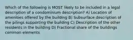 Which of the following is MOST likely to be included in a legal description of a condominium description? A) Location of amenities offered by the building B) Subsurface description of the pilings supporting the building C) Description of the other residents in the building D) Fractional share of the buildings common elements