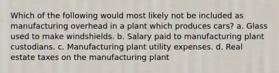 Which of the following would most likely not be included as manufacturing overhead in a plant which produces cars? a. Glass used to make windshields. b. Salary paid to manufacturing plant custodians. c. Manufacturing plant utility expenses. d. Real estate taxes on the manufacturing plant