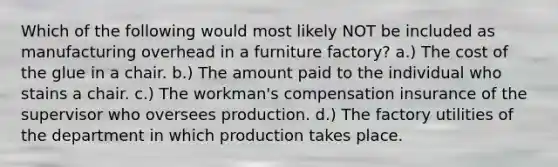 Which of the following would most likely NOT be included as manufacturing overhead in a furniture factory? a.) The cost of the glue in a chair. b.) The amount paid to the individual who stains a chair. c.) The workman's compensation insurance of the supervisor who oversees production. d.) The factory utilities of the department in which production takes place.