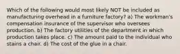 Which of the following would most likely NOT be included as manufacturing overhead in a furniture factory? a) The workman's compensation insurance of the supervisor who oversees production. b) The factory utilities of the department in which production takes place. c) The amount paid to the individual who stains a chair. d) The cost of the glue in a chair.