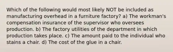 Which of the following would most likely NOT be included as manufacturing overhead in a furniture factory? a) The workman's compensation insurance of the supervisor who oversees production. b) The factory utilities of the department in which production takes place. c) The amount paid to the individual who stains a chair. d) The cost of the glue in a chair.