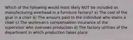 Which of the following would most likely NOT be included as manufacturing overhead in a furniture factory? a) The cost of the glue in a chair b) The amount paid to the individual who stains a chair c) The workman's compensation insurance of the supervisor who oversees production d) The factory utilities of the department in which production takes place