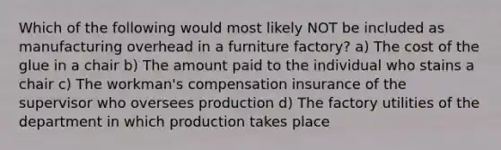 Which of the following would most likely NOT be included as manufacturing overhead in a furniture factory? a) The cost of the glue in a chair b) The amount paid to the individual who stains a chair c) The workman's compensation insurance of the supervisor who oversees production d) The factory utilities of the department in which production takes place