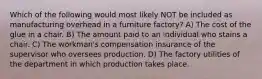 Which of the following would most likely NOT be included as manufacturing overhead in a furniture factory? A) The cost of the glue in a chair. B) The amount paid to an individual who stains a chair. C) The workman's compensation insurance of the supervisor who oversees production. D) The factory utilities of the department in which production takes place.