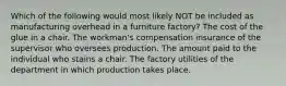 Which of the following would most likely NOT be included as manufacturing overhead in a furniture factory? The cost of the glue in a chair. The workman's compensation insurance of the supervisor who oversees production. The amount paid to the individual who stains a chair. The factory utilities of the department in which production takes place.