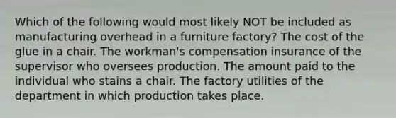 Which of the following would most likely NOT be included as manufacturing overhead in a furniture factory? The cost of the glue in a chair. The workman's compensation insurance of the supervisor who oversees production. The amount paid to the individual who stains a chair. The factory utilities of the department in which production takes place.