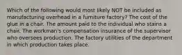 Which of the following would most likely NOT be included as manufacturing overhead in a furniture factory? The cost of the glue in a chair. The amount paid to the individual who stains a chair. The workman's compensation insurance of the supervisor who oversees production. The factory utilities of the department in which production takes place.