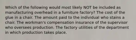 Which of the following would most likely NOT be included as manufacturing overhead in a furniture factory? The cost of the glue in a chair. The amount paid to the individual who stains a chair. The workman's compensation insurance of the supervisor who oversees production. The factory utilities of the department in which production takes place.