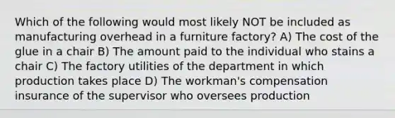 Which of the following would most likely NOT be included as manufacturing overhead in a furniture factory? A) The cost of the glue in a chair B) The amount paid to the individual who stains a chair C) The factory utilities of the department in which production takes place D) The workman's compensation insurance of the supervisor who oversees production