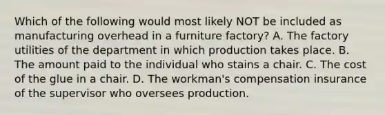 Which of the following would most likely NOT be included as manufacturing overhead in a furniture factory? A. The factory utilities of the department in which production takes place. B. The amount paid to the individual who stains a chair. C. The cost of the glue in a chair. D. The workman's compensation insurance of the supervisor who oversees production.