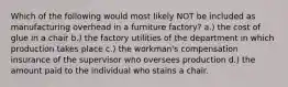 Which of the following would most likely NOT be included as manufacturing overhead in a furniture factory? a.) the cost of glue in a chair b.) the factory utilities of the department in which production takes place c.) the workman's compensation insurance of the supervisor who oversees production d.) the amount paid to the individual who stains a chair.