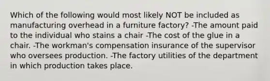 Which of the following would most likely NOT be included as manufacturing overhead in a furniture factory? -The amount paid to the individual who stains a chair -The cost of the glue in a chair. -The workman's compensation insurance of the supervisor who oversees production. -The factory utilities of the department in which production takes place.