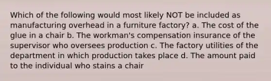 Which of the following would most likely NOT be included as manufacturing overhead in a furniture factory? a. The cost of the glue in a chair b. The workman's compensation insurance of the supervisor who oversees production c. The factory utilities of the department in which production takes place d. The amount paid to the individual who stains a chair