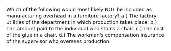 Which of the following would most likely NOT be included as manufacturing overhead in a furniture factory? a.) The factory utilities of the department in which production takes place. b.) The amount paid to the individual who stains a chair. c.) The cost of the glue in a chair. d.) The workman's compensation insurance of the supervisor who oversees production.