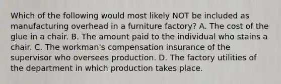 Which of the following would most likely NOT be included as manufacturing overhead in a furniture factory? A. The cost of the glue in a chair. B. The amount paid to the individual who stains a chair. C. The workman's compensation insurance of the supervisor who oversees production. D. The factory utilities of the department in which production takes place.