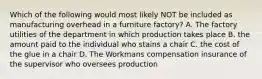 Which of the following would most likely NOT be included as manufacturing overhead in a furniture factory? A. The factory utilities of the department in which production takes place B. the amount paid to the individual who stains a chair C. the cost of the glue in a chair D. The Workmans compensation insurance of the supervisor who oversees production