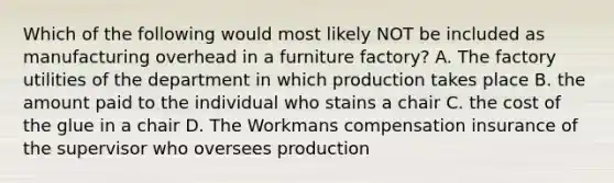 Which of the following would most likely NOT be included as manufacturing overhead in a furniture factory? A. The factory utilities of the department in which production takes place B. the amount paid to the individual who stains a chair C. the cost of the glue in a chair D. The Workmans compensation insurance of the supervisor who oversees production