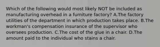 Which of the following would most likely NOT be included as manufacturing overhead in a furniture factory? A.The factory utilities of the department in which production takes place. B.The workman's compensation insurance of the supervisor who oversees production. C.The cost of the glue in a chair. D.The amount paid to the individual who stains a chair.