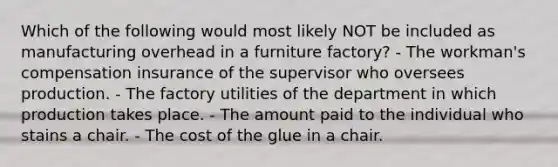 Which of the following would most likely NOT be included as manufacturing overhead in a furniture factory? - The workman's compensation insurance of the supervisor who oversees production. - The factory utilities of the department in which production takes place. - The amount paid to the individual who stains a chair. - The cost of the glue in a chair.