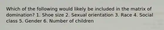 Which of the following would likely be included in the matrix of domination? 1. Shoe size 2. Sexual orientation 3. Race 4. Social class 5. Gender 6. Number of children