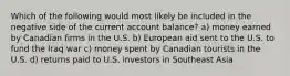 Which of the following would most likely be included in the negative side of the current account balance? a) money earned by Canadian firms in the U.S. b) European aid sent to the U.S. to fund the Iraq war c) money spent by Canadian tourists in the U.S. d) returns paid to U.S. investors in Southeast Asia