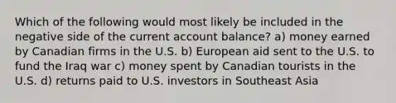 Which of the following would most likely be included in the negative side of the current account balance? a) money earned by Canadian firms in the U.S. b) European aid sent to the U.S. to fund the Iraq war c) money spent by Canadian tourists in the U.S. d) returns paid to U.S. investors in Southeast Asia