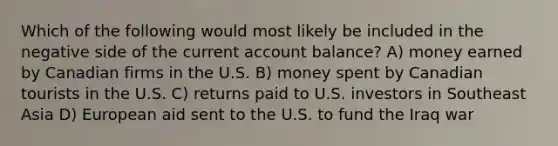 Which of the following would most likely be included in the negative side of the current account balance? A) money earned by Canadian firms in the U.S. B) money spent by Canadian tourists in the U.S. C) returns paid to U.S. investors in Southeast Asia D) European aid sent to the U.S. to fund the Iraq war