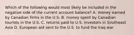 Which of the following would most likely be included in the negative side of the current account balance? A. money earned by Canadian firms in the U.S. B. money spent by Canadian tourists in the U.S. C. returns paid to U.S. investors in Southeast Asia D. European aid sent to the U.S. to fund the Iraq war