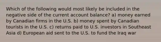 Which of the following would most likely be included in the negative side of the current account balance? a) money earned by Canadian firms in the U.S. b) money spent by Canadian tourists in the U.S. c) returns paid to U.S. investors in Southeast Asia d) European aid sent to the U.S. to fund the Iraq war